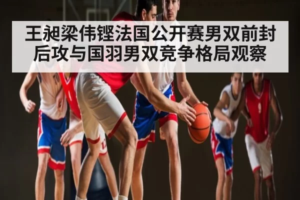 王昶梁伟铿法国公开赛男双前封后攻与国羽男双竞争格局观察